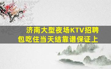 济南大型夜场KTV招聘包吃住当天结靠谱保证上